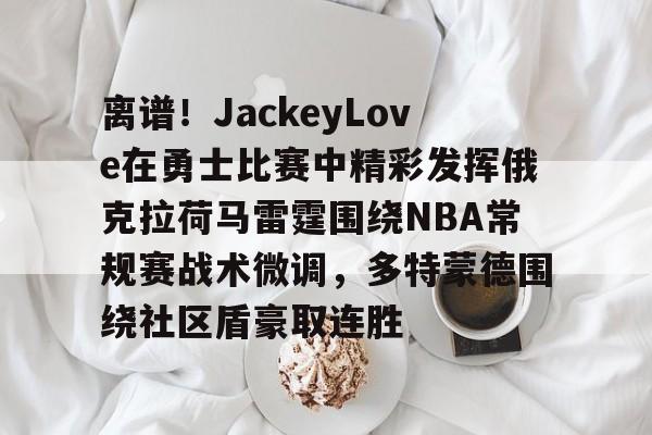 华体会官方网站-离谱！JackeyLove在勇士比赛中精彩发挥俄克拉荷马雷霆围绕NBA常规赛战术微调，多特蒙德围绕社区盾豪取连胜的简单介绍