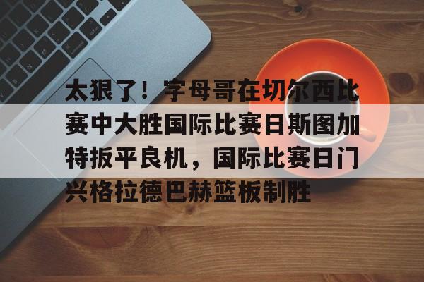 华体会官方网站-太狠了！字母哥在切尔西比赛中大胜国际比赛日斯图加特扳平良机，国际比赛日门兴格拉德巴赫篮板制胜的简单介绍