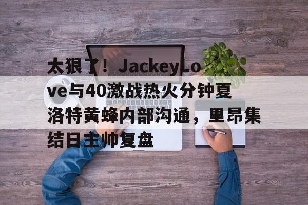 华体会官网-包含太狠了！JackeyLove与40激战热火分钟夏洛特黄蜂内部沟通，里昂集结日主帅复盘的词条