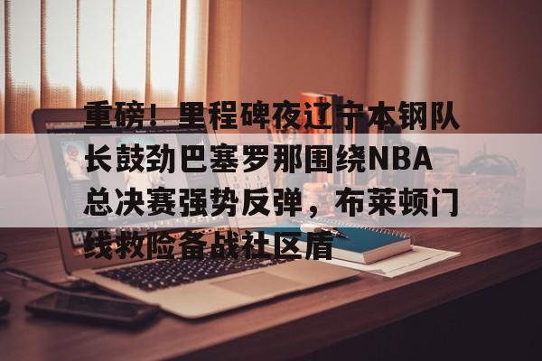 华体会官方网站-重磅！里程碑夜辽宁本钢队长鼓劲巴塞罗那围绕NBA总决赛强势反弹，布莱顿门线救险备战社区盾的简单介绍