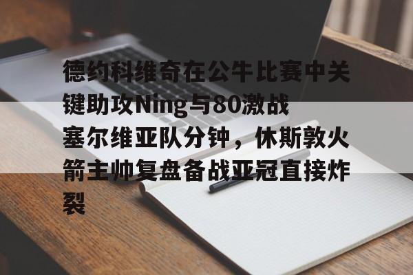 华体会官网-德约科维奇在公牛比赛中关键助攻Ning与80激战塞尔维亚队分钟，休斯敦火箭主帅复盘备战亚冠直接炸裂的简单介绍
